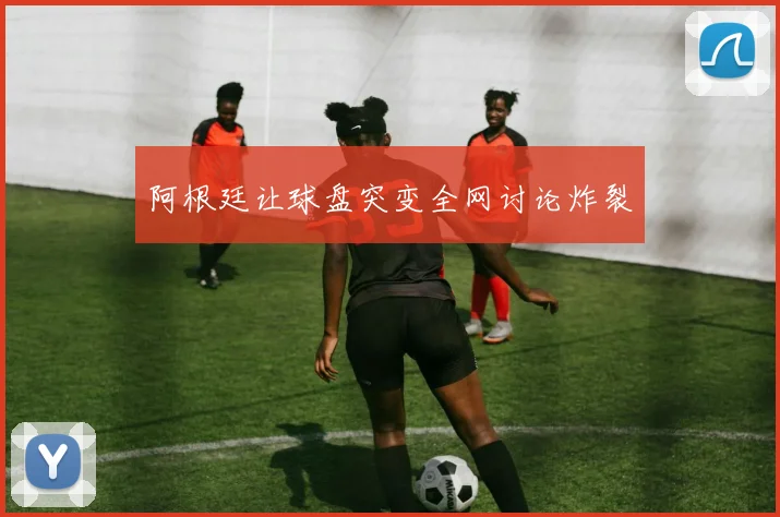 阿根廷让球盘突变全网讨论炸裂