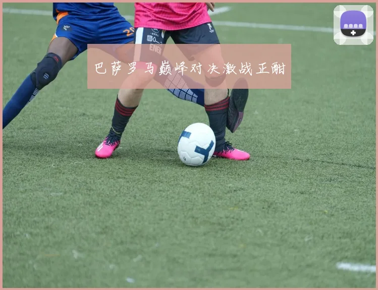 巴萨罗马巅峰对决激战正酣