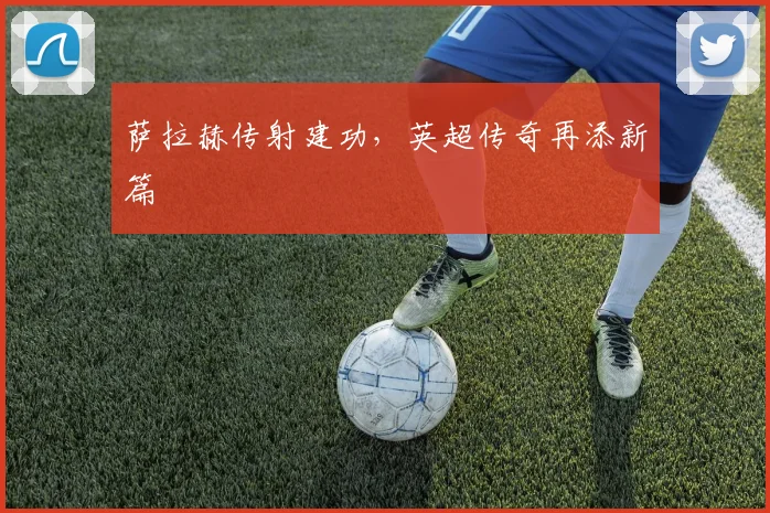 萨拉赫传射建功，英超传奇再添新篇