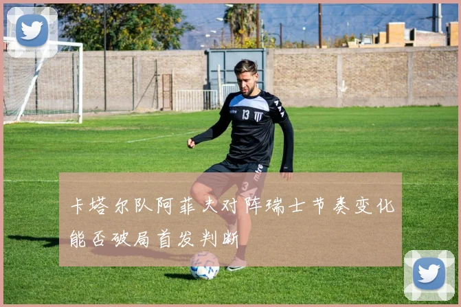 卡塔尔队阿菲夫对阵瑞士节奏变化能否破局首发判断