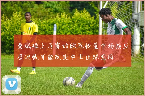 曼城碰上马赛的欧冠较量中场接应层次很可能改变中卫出球空间