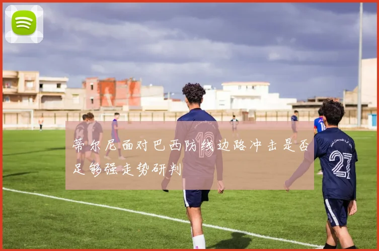 蒂尔尼面对巴西防线边路冲击是否足够强走势研判