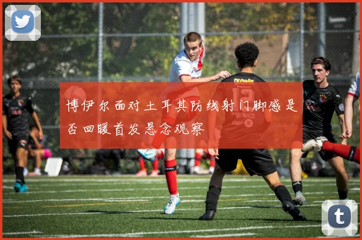 博伊尔面对土耳其防线射门脚感是否回暖首发悬念观察