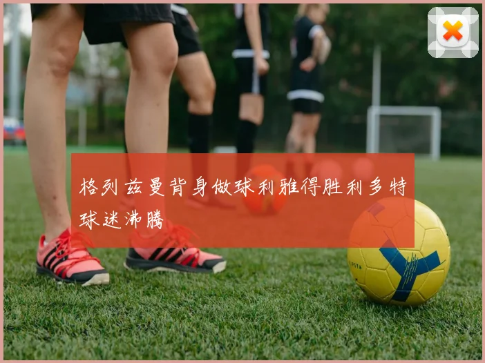 格列兹曼背身做球利雅得胜利多特球迷沸腾