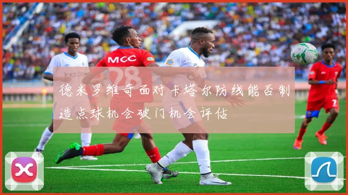 德米罗维奇面对卡塔尔防线能否制造点球机会破门机会评估