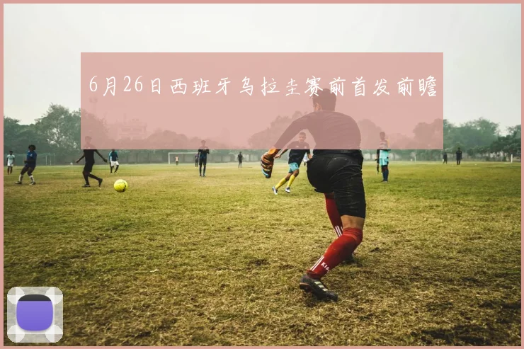 6月26日西班牙乌拉圭赛前首发前瞻