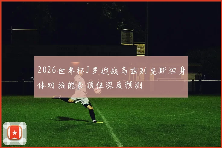 2026世界杯J罗迎战乌兹别克斯坦身体对抗能否顶住深度预测