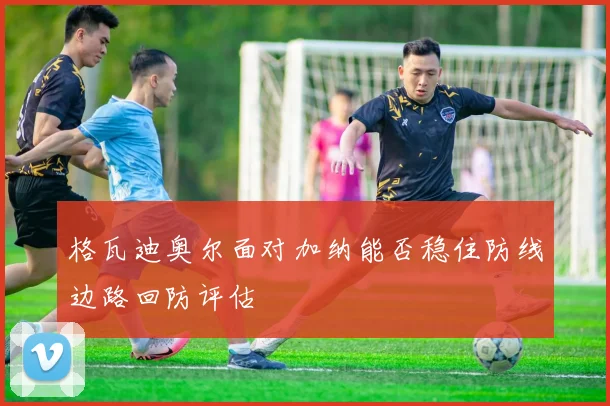 格瓦迪奥尔面对加纳能否稳住防线边路回防评估