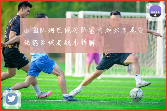 法国队姆巴佩对阵塞内加尔节奏变化能否破局战术拆解