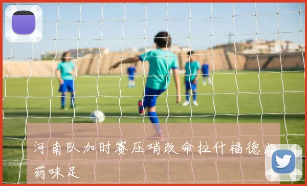 河南队加时赛压哨改命拉什福德火药味足