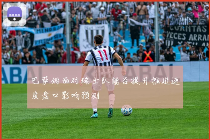 巴萨姆面对瑞士队能否提升推进速度盘口影响预测