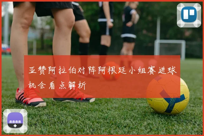 亚赞阿拉伯对阵阿根廷小组赛进球机会看点解析