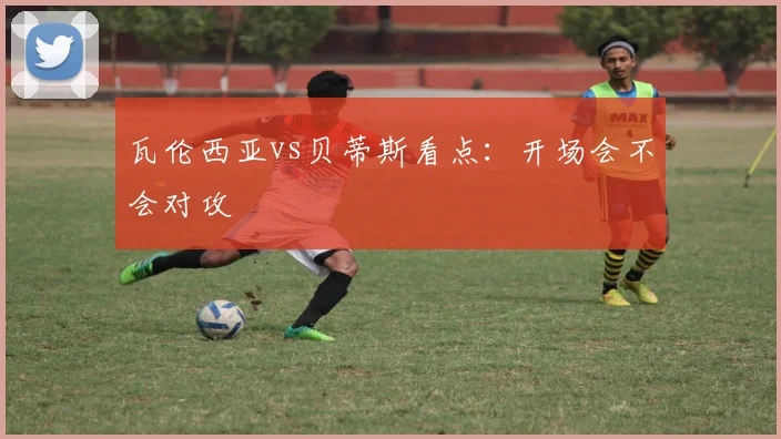瓦伦西亚vs贝蒂斯看点：开场会不会对攻