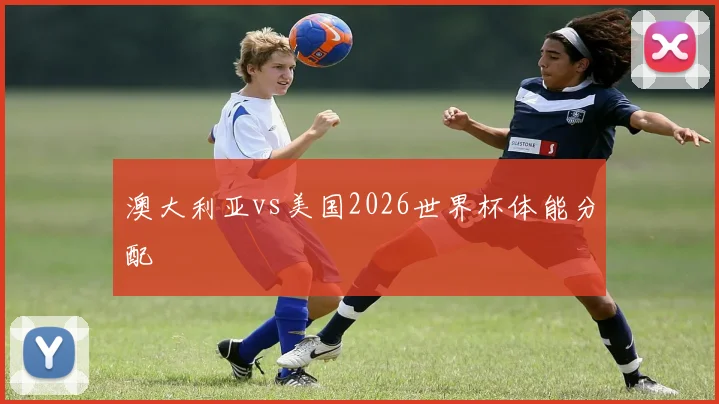 澳大利亚vs美国2026世界杯体能分配