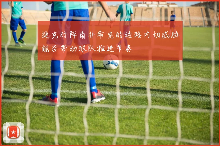 捷克对阵南非希克的边路内切威胁能否带动球队推进节奏