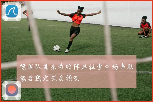 德国队基米希对阵库拉索中场串联能否稳定深度预测