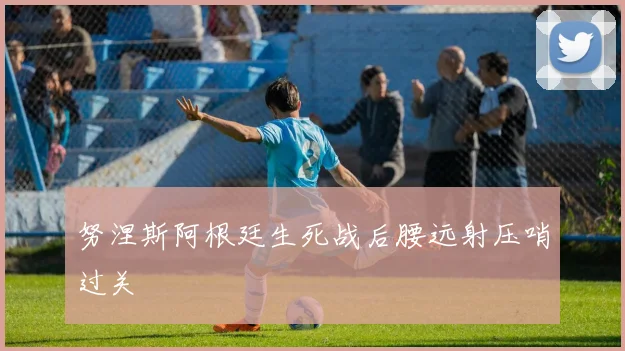 努涅斯阿根廷生死战后腰远射压哨过关