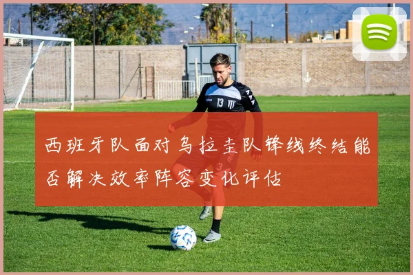 西班牙队面对乌拉圭队锋线终结能否解决效率阵容变化评估
