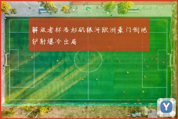 解放者杯洛杉矶银河欧洲豪门倒地铲射爆冷出局