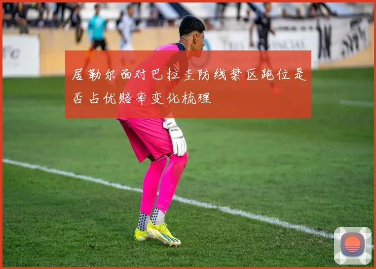 居勒尔面对巴拉圭防线禁区跑位是否占优赔率变化梳理