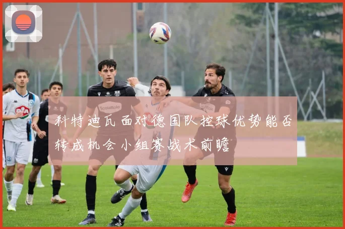 科特迪瓦面对德国队控球优势能否转成机会小组赛战术前瞻