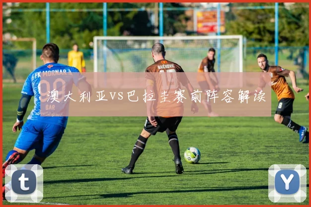 澳大利亚vs巴拉圭赛前阵容解读