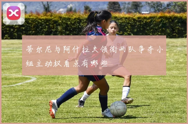 蒂尔尼与阿什拉夫领衔两队争夺小组主动权看点有哪些