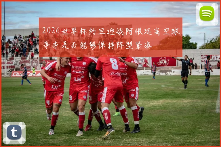 2026世界杯约旦迎战阿根廷高空球争夺是否能够保持阵型紧凑
