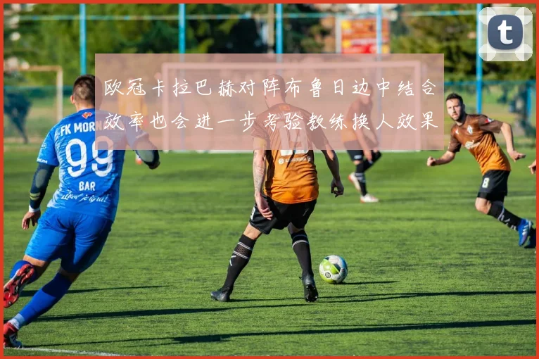 欧冠卡拉巴赫对阵布鲁日边中结合效率也会进一步考验教练换人效果