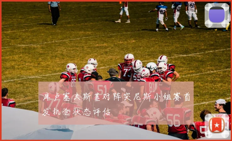 库卢塞夫斯基对阵突尼斯小组赛首发机会状态评估
