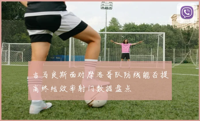 吉马良斯面对摩洛哥队防线能否提高终结效率射门数据盘点