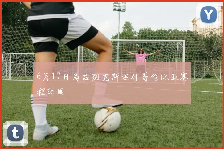 6月17日乌兹别克斯坦对哥伦比亚赛程时间